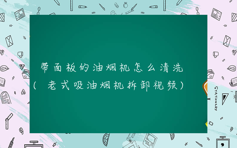 带面板的油烟机怎么清洗 (老式吸油烟机拆卸视频)